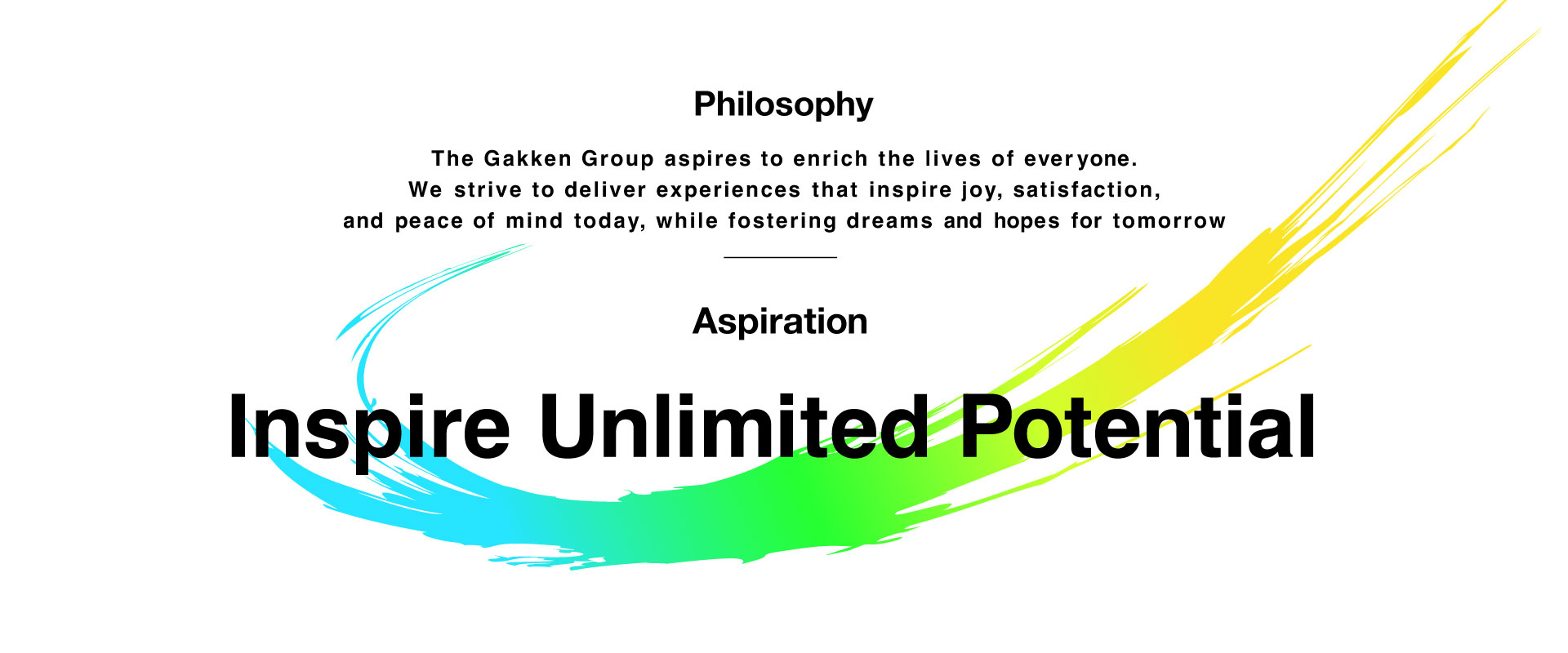 Philosophy The Gakken Group aspires to enrich the lives of everyone. We strive to deliver experiences that inspire joy, satisfaction, and peace of mind today, while fostering dreams and hopes for tomorrow Aspiration Inspire Unlimited Potential