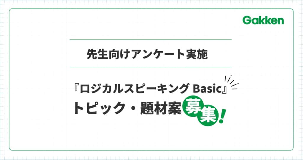 【先生方からアイディア募集】Gakken学校向け英語教材『ロジカルスピーキング Basic』のトピック・題材案募集アンケートを実施